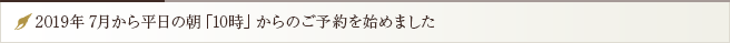 2019年7月から平日の朝「10時」からのご予約を始めました